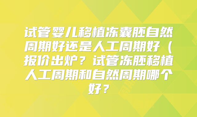 试管婴儿移植冻囊胚自然周期好还是人工周期好（报价出炉？试管冻胚移植人工周期和自然周期哪个好？
