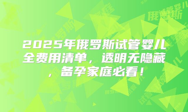 2025年俄罗斯试管婴儿全费用清单,透明无隐藏,备孕家庭必看!