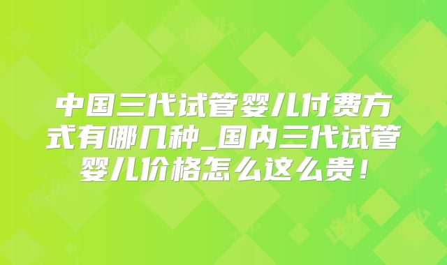 中国三代试管婴儿付费方式有哪几种_国内三代试管婴儿价格怎么这么贵！