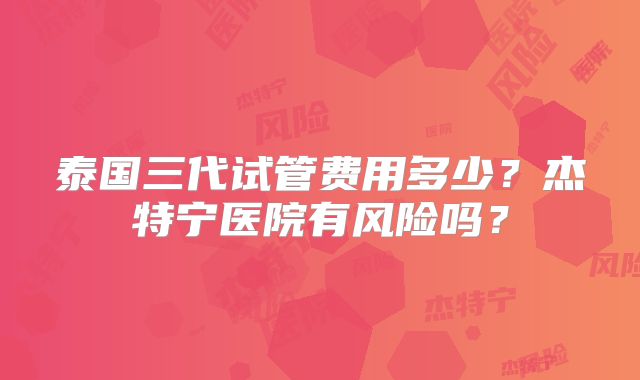 泰国三代试管费用多少？杰特宁医院有风险吗？