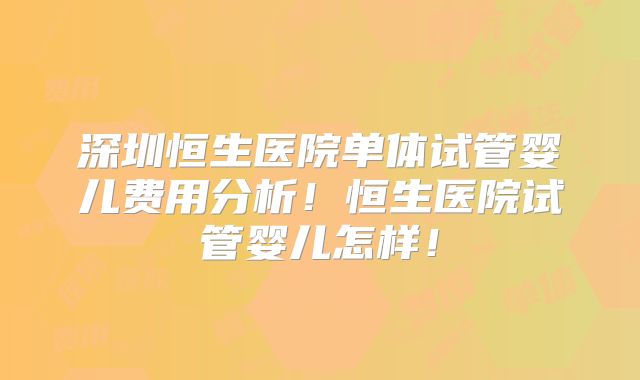 深圳恒生医院单体试管婴儿费用分析！恒生医院试管婴儿怎样！