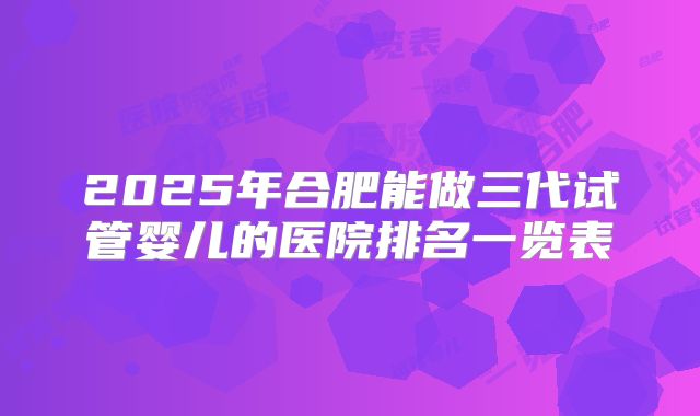2025年合肥能做三代试管婴儿的医院排名一览表