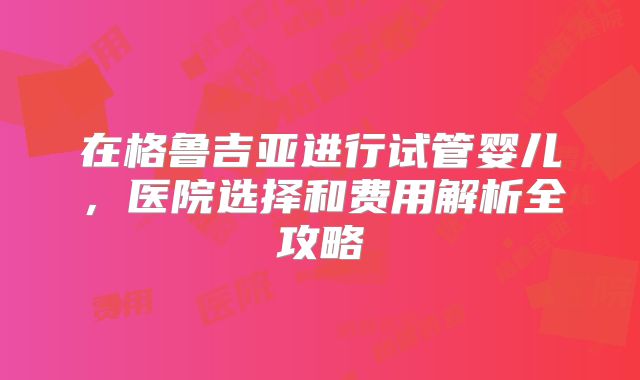 在格鲁吉亚进行试管婴儿，医院选择和费用解析全攻略