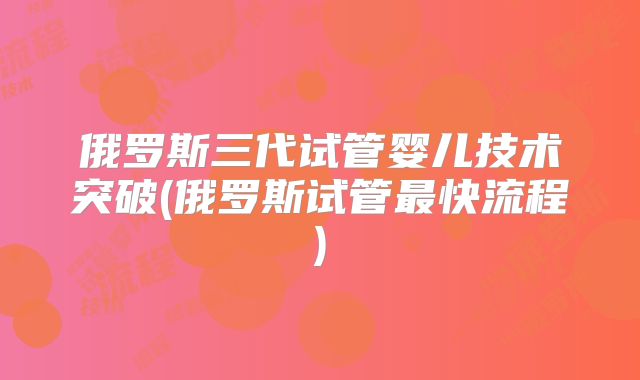 俄罗斯三代试管婴儿技术突破(俄罗斯试管最快流程)