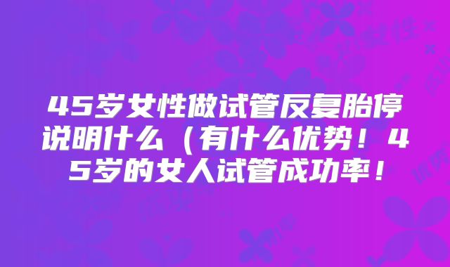 45岁女性做试管反复胎停说明什么（有什么优势！45岁的女人试管成功率！