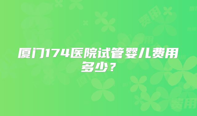 厦门174医院试管婴儿费用多少?