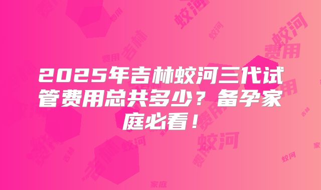 2025年吉林蛟河三代试管费用总共多少？备孕家庭必看！