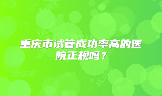重庆市试管成功率高的医院正规吗？