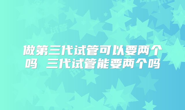 做第三代试管可以要两个吗 三代试管能要两个吗