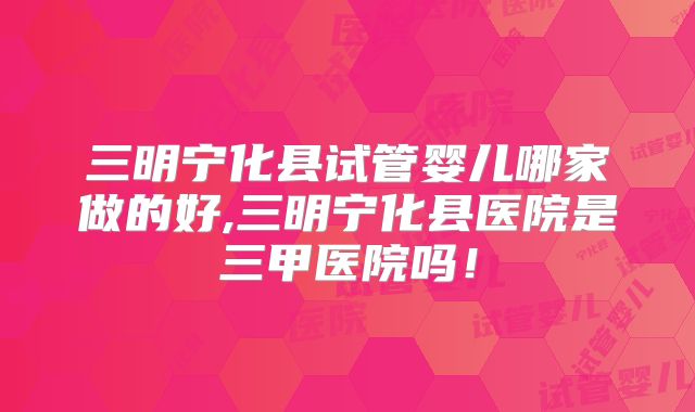 三明宁化县试管婴儿哪家做的好,三明宁化县医院是三甲医院吗！