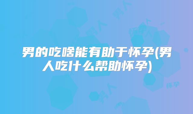 男的吃啥能有助于怀孕(男人吃什么帮助怀孕)