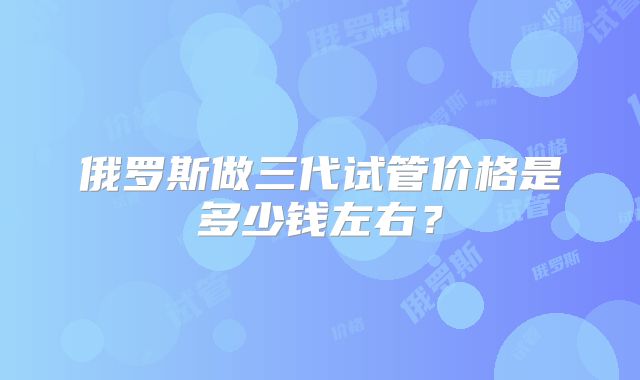俄罗斯做三代试管价格是多少钱左右？