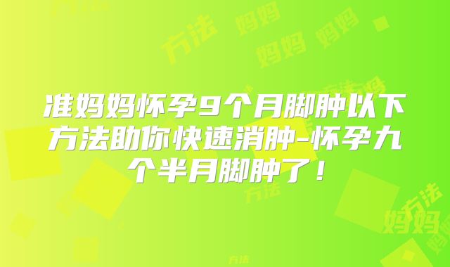 准妈妈怀孕9个月脚肿以下方法助你快速消肿-怀孕九个半月脚肿了！