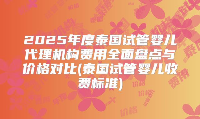 2025年度泰国试管婴儿代理机构费用全面盘点与价格对比(泰国试管婴儿收费标准)