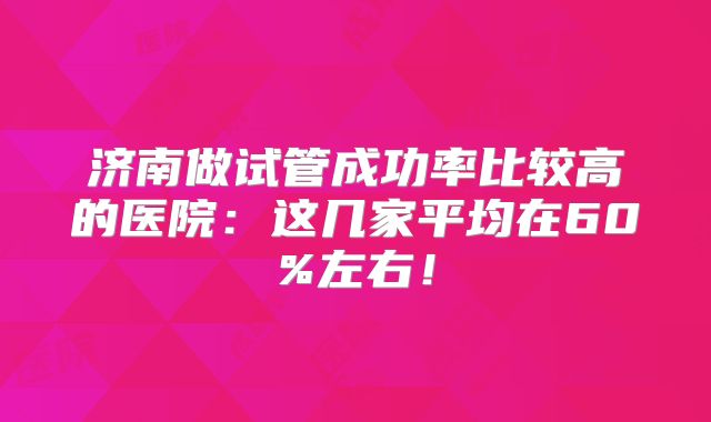 济南做试管成功率比较高的医院：这几家平均在60%左右！