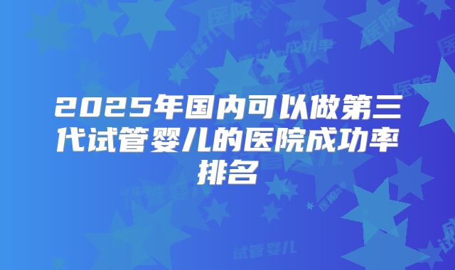 2025年国内可以做第三代试管婴儿的医院成功率排名