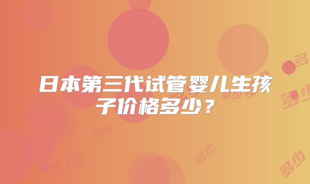 日本第三代试管婴儿生孩子价格多少?