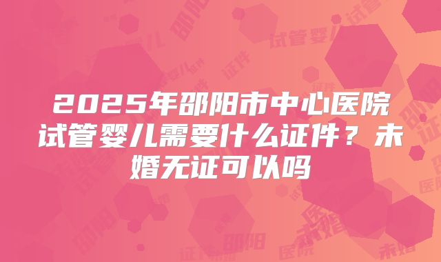 2025年邵阳市中心医院试管婴儿需要什么证件？未婚无证可以吗