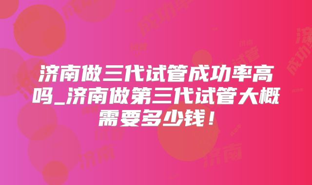 济南做三代试管成功率高吗_济南做第三代试管大概需要多少钱!