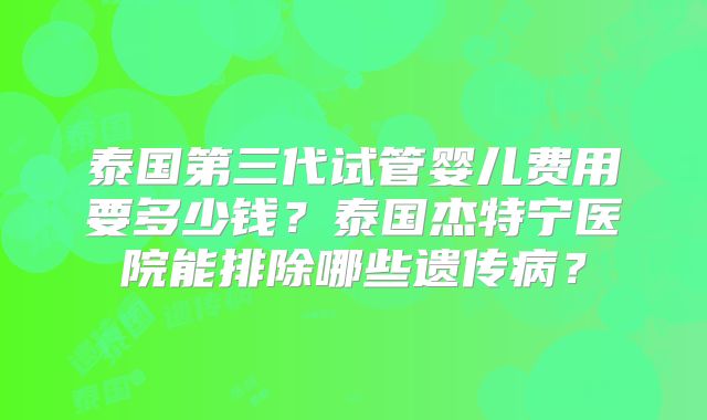 泰国第三代试管婴儿费用要多少钱？泰国杰特宁医院能排除哪些遗传病？