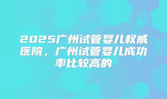 2025广州试管婴儿权威医院，广州试管婴儿成功率比较高的