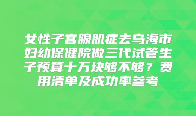 女性子宫腺肌症去乌海市妇幼保健院做三代试管生子预算十万块够不够？费用清单及成功率参考