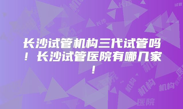 长沙试管机构三代试管吗！长沙试管医院有哪几家！
