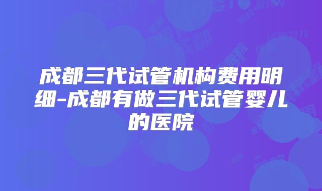 成都三代试管机构费用明细-成都有做三代试管婴儿的医院