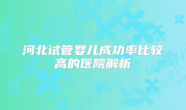 河北试管婴儿成功率比较高的医院解析