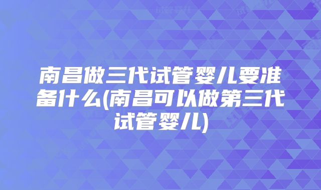 南昌做三代试管婴儿要准备什么(南昌可以做第三代试管婴儿)
