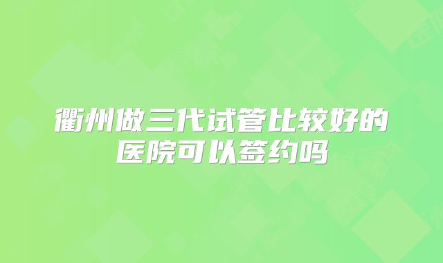 衢州做三代试管比较好的医院可以签约吗