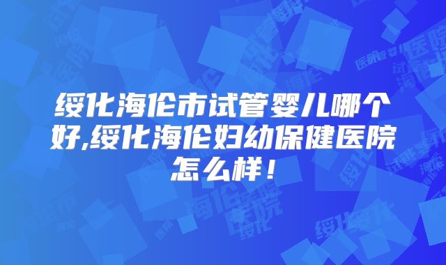 绥化海伦市试管婴儿哪个好,绥化海伦妇幼保健医院怎么样!