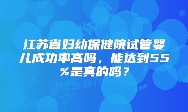 江苏省妇幼保健院试管婴儿成功率高吗,能达到55%是真的吗?