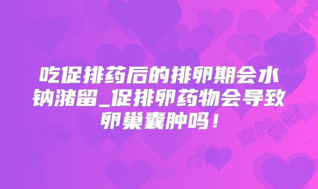 吃促排药后的排卵期会水钠潴留_促排卵药物会导致卵巢囊肿吗！
