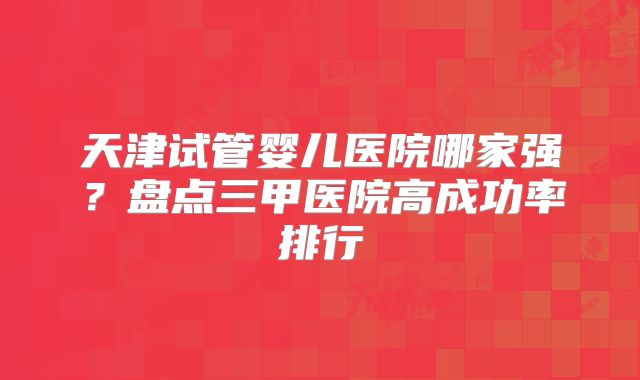 天津试管婴儿医院哪家强?盘点三甲医院高成功率排行
