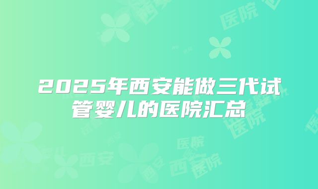2025年西安能做三代试管婴儿的医院汇总