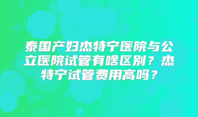 泰国产妇杰特宁医院与公立医院试管有啥区别?杰特宁试管费用高吗?