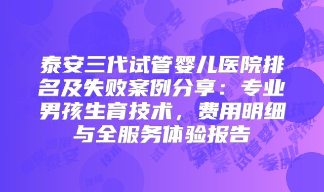 泰安三代试管婴儿医院排名及失败案例分享：专业男孩生育技术，费用明细与全服务体验报告