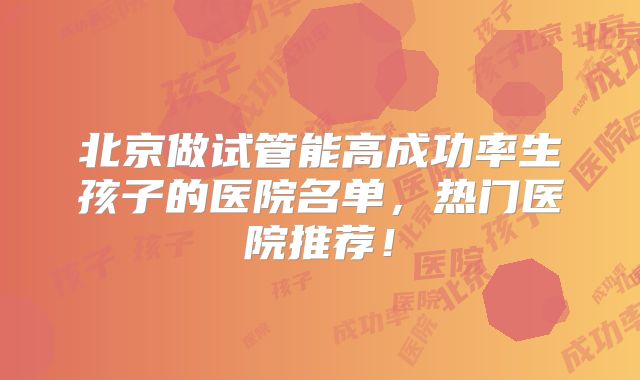 北京做试管能高成功率生孩子的医院名单,热门医院推荐!
