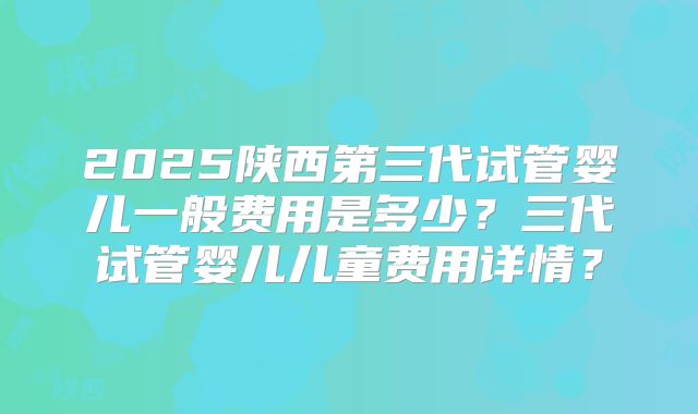 2025陕西第三代试管婴儿一般费用是多少？三代试管婴儿儿童费用详情？