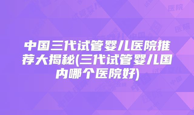 中国三代试管婴儿医院推荐大揭秘(三代试管婴儿国内哪个医院好)