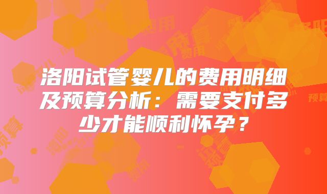 洛阳试管婴儿的费用明细及预算分析:需要支付多少才能顺利怀孕?