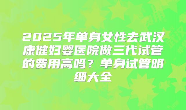 2025年单身女性去武汉康健妇婴医院做三代试管的费用高吗?单身试管明细大全