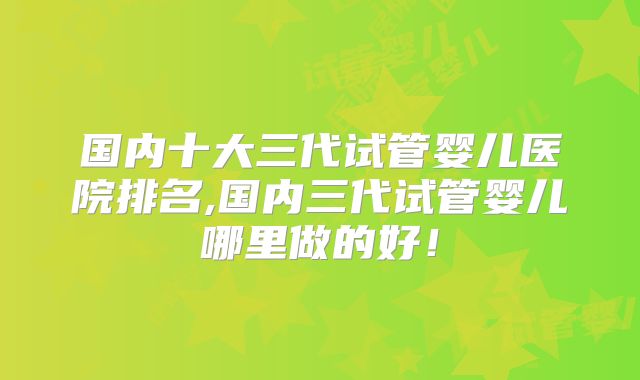 国内十大三代试管婴儿医院排名,国内三代试管婴儿哪里做的好！