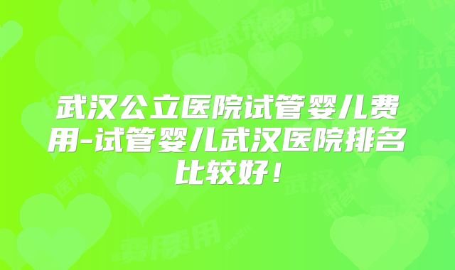 武汉公立医院试管婴儿费用-试管婴儿武汉医院排名比较好！