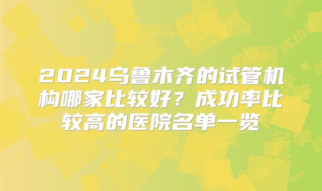 2024乌鲁木齐的试管机构哪家比较好？成功率比较高的医院名单一览