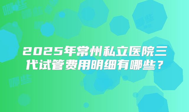 2025年常州私立医院三代试管费用明细有哪些？