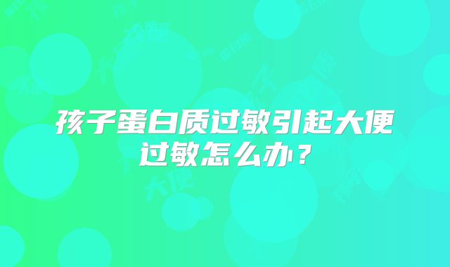 孩子蛋白质过敏引起大便过敏怎么办?