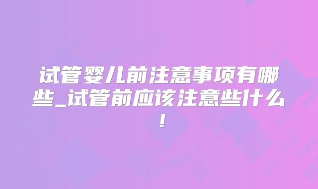 试管婴儿前注意事项有哪些_试管前应该注意些什么！