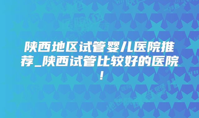 陕西地区试管婴儿医院推荐_陕西试管比较好的医院！
